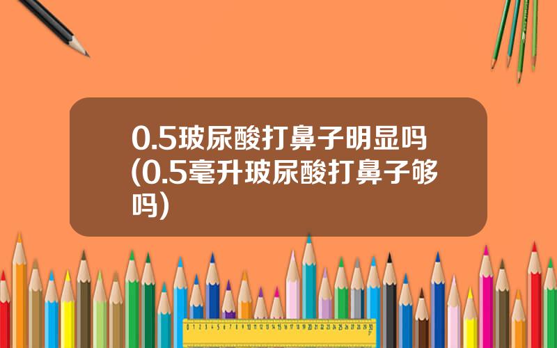 0.5玻尿酸打鼻子明显吗(0.5毫升玻尿酸打鼻子够吗)