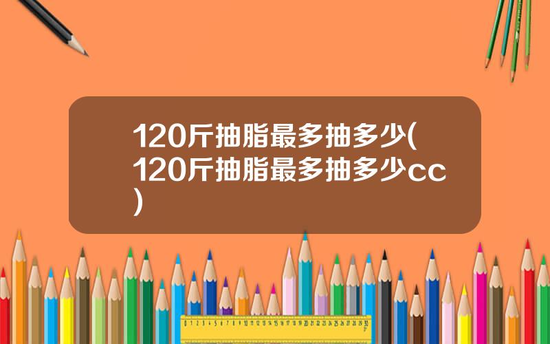 120斤抽脂最多抽多少(120斤抽脂最多抽多少cc)