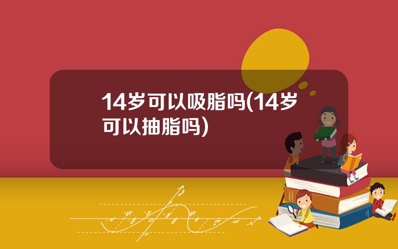 14岁可以吸脂吗(14岁可以抽脂吗)