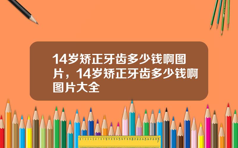 14岁矫正牙齿多少钱啊图片，14岁矫正牙齿多少钱啊图片大全