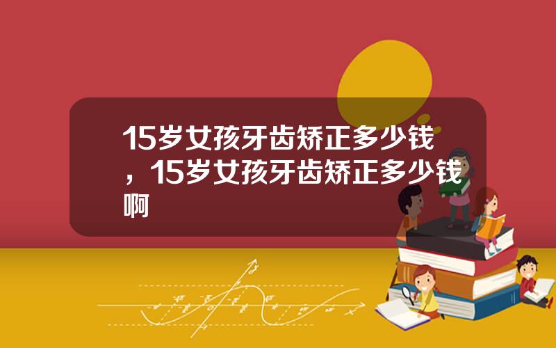 15岁女孩牙齿矫正多少钱，15岁女孩牙齿矫正多少钱啊
