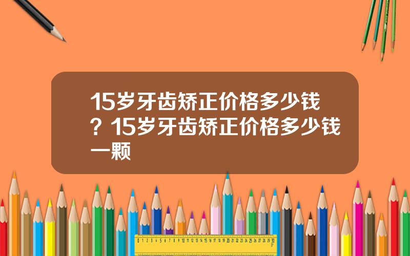 15岁牙齿矫正价格多少钱？15岁牙齿矫正价格多少钱一颗