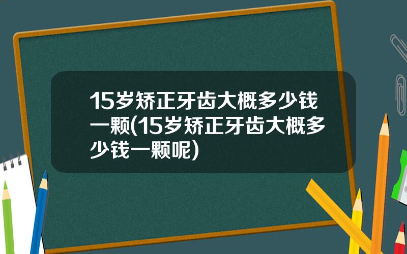 15岁矫正牙齿大概多少钱一颗(15岁矫正牙齿大概多少钱一颗呢)