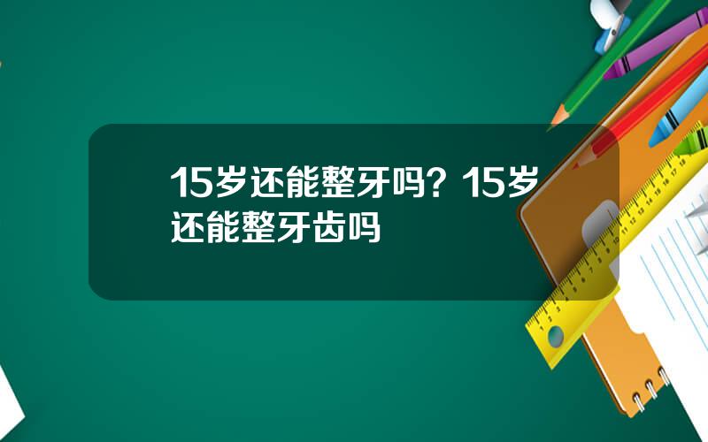 15岁还能整牙吗？15岁还能整牙齿吗