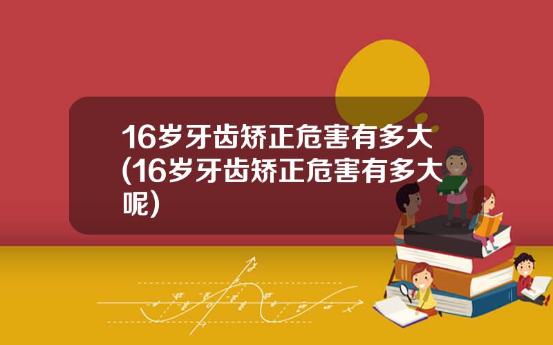 16岁牙齿矫正危害有多大(16岁牙齿矫正危害有多大呢)