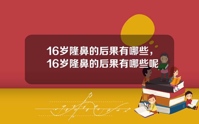 16岁隆鼻的后果有哪些，16岁隆鼻的后果有哪些呢