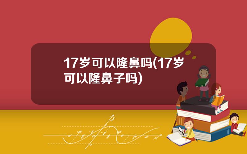 17岁可以隆鼻吗(17岁可以隆鼻子吗)