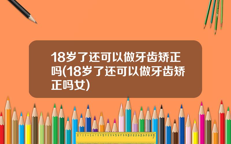 18岁了还可以做牙齿矫正吗(18岁了还可以做牙齿矫正吗女)
