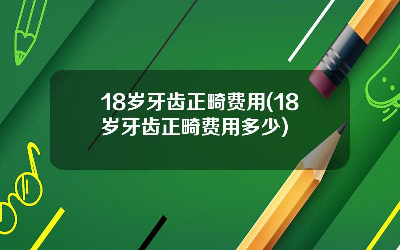 18岁牙齿正畸费用(18岁牙齿正畸费用多少)
