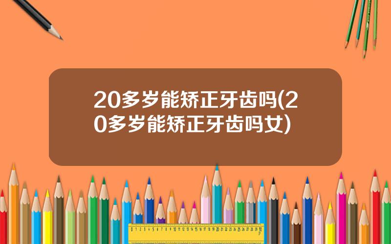 20多岁能矫正牙齿吗(20多岁能矫正牙齿吗女)