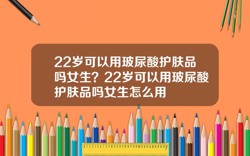 22岁可以用玻尿酸护肤品吗女生？22岁可以用玻尿酸护肤品吗女生怎么用