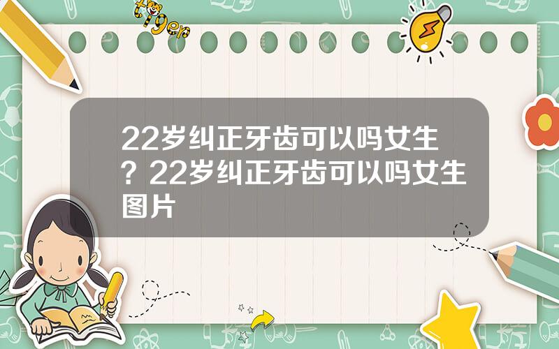 22岁纠正牙齿可以吗女生？22岁纠正牙齿可以吗女生图片