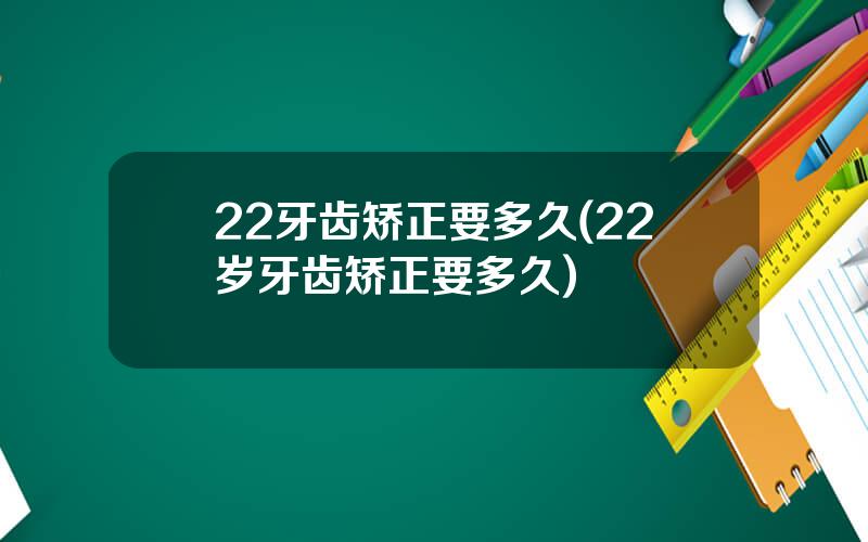 22牙齿矫正要多久(22岁牙齿矫正要多久)