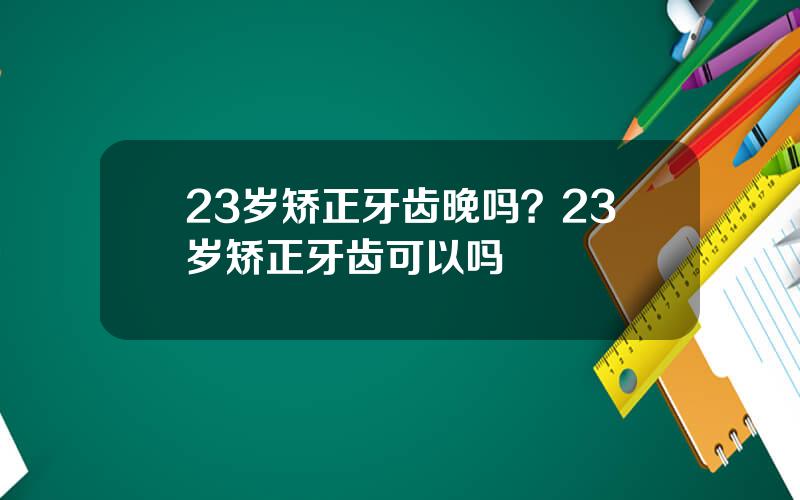 23岁矫正牙齿晚吗？23岁矫正牙齿可以吗