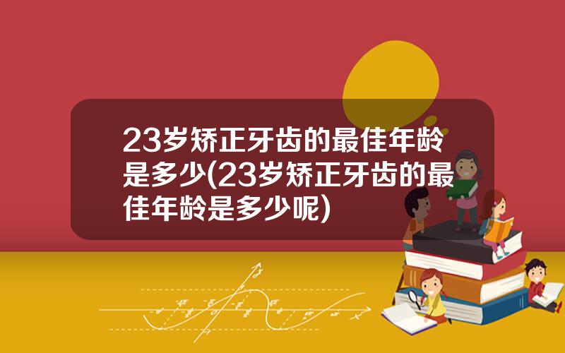 23岁矫正牙齿的最佳年龄是多少(23岁矫正牙齿的最佳年龄是多少呢)