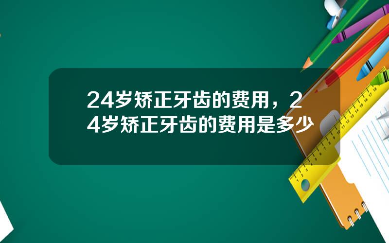 24岁矫正牙齿的费用，24岁矫正牙齿的费用是多少