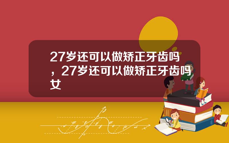 27岁还可以做矫正牙齿吗，27岁还可以做矫正牙齿吗女