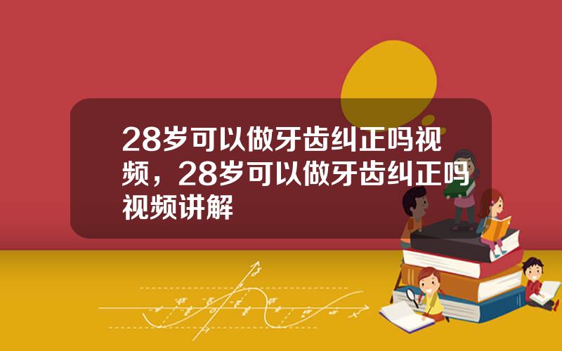 28岁可以做牙齿纠正吗视频，28岁可以做牙齿纠正吗视频讲解