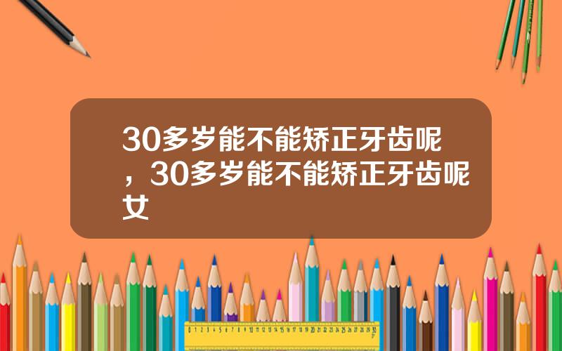 30多岁能不能矫正牙齿呢，30多岁能不能矫正牙齿呢女