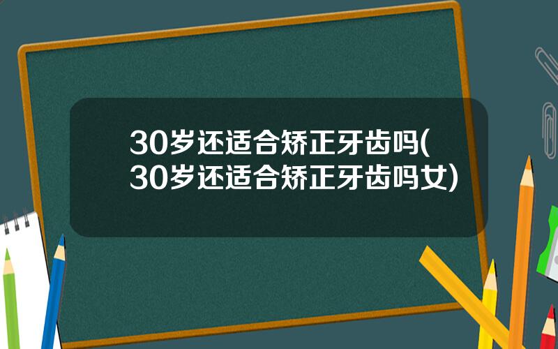 30岁还适合矫正牙齿吗(30岁还适合矫正牙齿吗女)