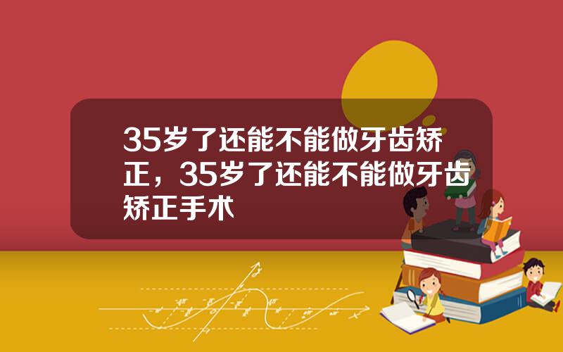 35岁了还能不能做牙齿矫正，35岁了还能不能做牙齿矫正手术