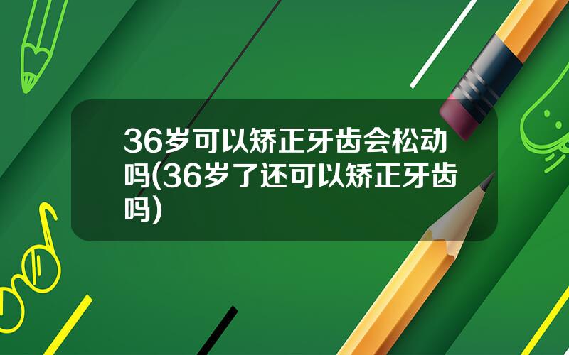 36岁可以矫正牙齿会松动吗(36岁了还可以矫正牙齿吗)