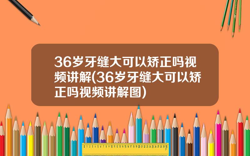 36岁牙缝大可以矫正吗视频讲解(36岁牙缝大可以矫正吗视频讲解图)