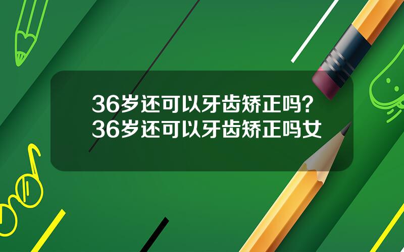36岁还可以牙齿矫正吗？36岁还可以牙齿矫正吗女