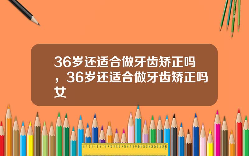 36岁还适合做牙齿矫正吗，36岁还适合做牙齿矫正吗女