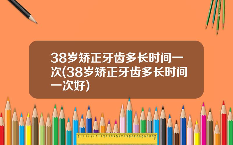 38岁矫正牙齿多长时间一次(38岁矫正牙齿多长时间一次好)