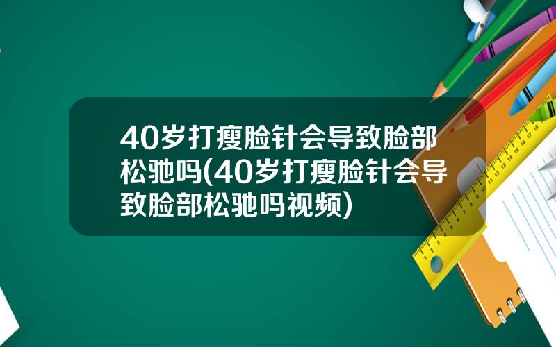 40岁打瘦脸针会导致脸部松驰吗(40岁打瘦脸针会导致脸部松驰吗视频)