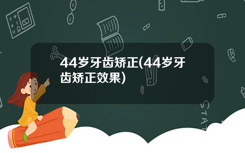 44岁牙齿矫正(44岁牙齿矫正效果)
