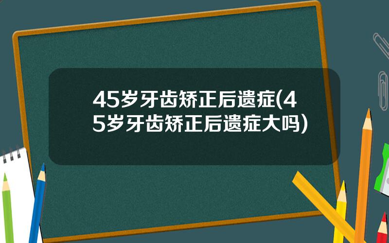 45岁牙齿矫正后遗症(45岁牙齿矫正后遗症大吗)