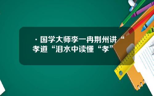 ·国学大师李一冉荆州讲“孝道“泪水中读懂“孝”