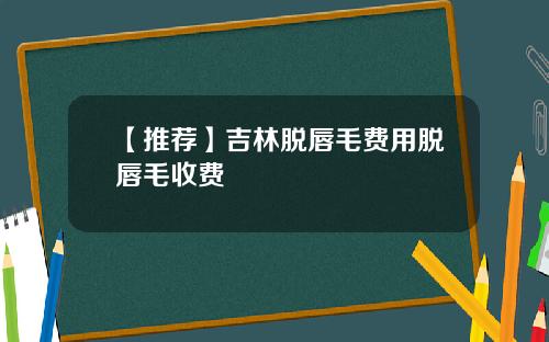 【推荐】吉林脱唇毛费用脱唇毛收费