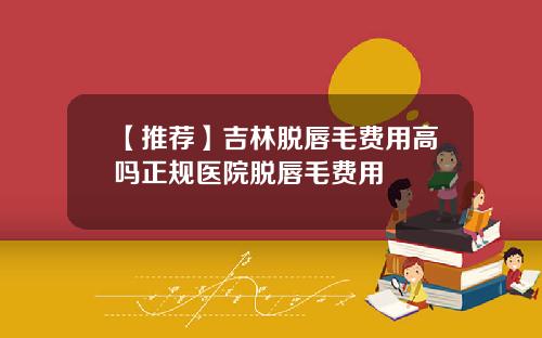 【推荐】吉林脱唇毛费用高吗正规医院脱唇毛费用