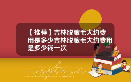 【推荐】吉林脱腋毛大约费用是多少吉林脱腋毛大约费用是多少钱一次