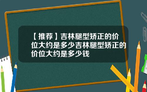 【推荐】吉林腿型矫正的价位大约是多少吉林腿型矫正的价位大约是多少钱