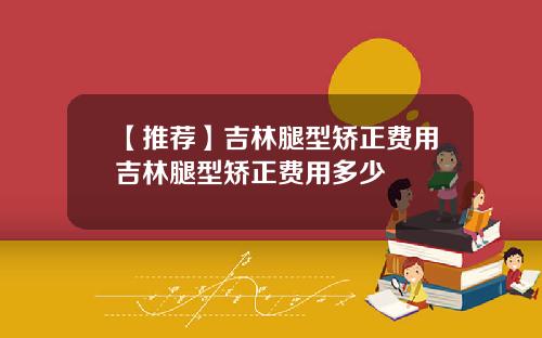 【推荐】吉林腿型矫正费用吉林腿型矫正费用多少