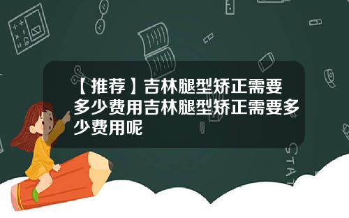 【推荐】吉林腿型矫正需要多少费用吉林腿型矫正需要多少费用呢