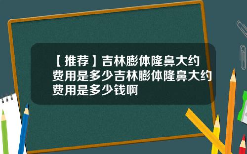 【推荐】吉林膨体隆鼻大约费用是多少吉林膨体隆鼻大约费用是多少钱啊