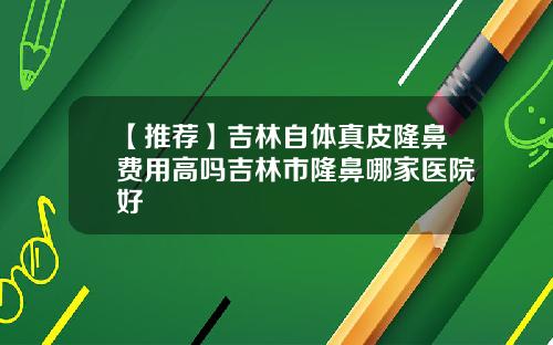 【推荐】吉林自体真皮隆鼻费用高吗吉林市隆鼻哪家医院好