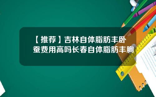 【推荐】吉林自体脂肪丰卧蚕费用高吗长春自体脂肪丰胸