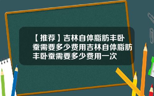 【推荐】吉林自体脂肪丰卧蚕需要多少费用吉林自体脂肪丰卧蚕需要多少费用一次
