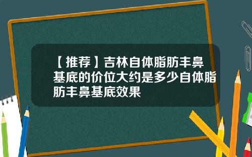 【推荐】吉林自体脂肪丰鼻基底的价位大约是多少自体脂肪丰鼻基底效果
