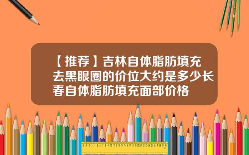 【推荐】吉林自体脂肪填充去黑眼圈的价位大约是多少长春自体脂肪填充面部价格