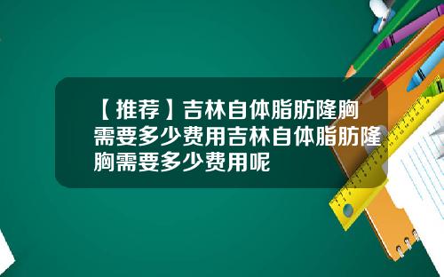 【推荐】吉林自体脂肪隆胸需要多少费用吉林自体脂肪隆胸需要多少费用呢