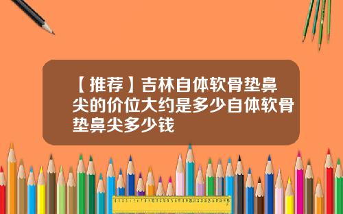 【推荐】吉林自体软骨垫鼻尖的价位大约是多少自体软骨垫鼻尖多少钱