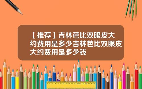 【推荐】吉林芭比双眼皮大约费用是多少吉林芭比双眼皮大约费用是多少钱