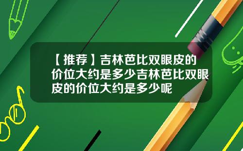 【推荐】吉林芭比双眼皮的价位大约是多少吉林芭比双眼皮的价位大约是多少呢